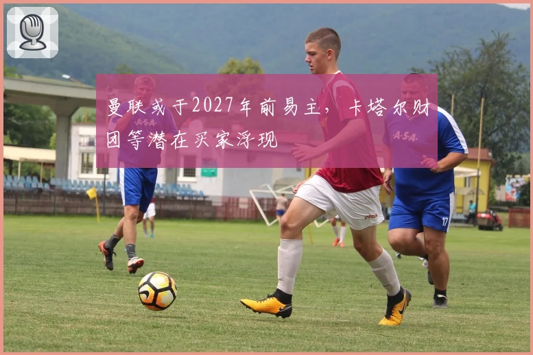 曼联或于2027年前易主，卡塔尔财团等潜在买家浮现