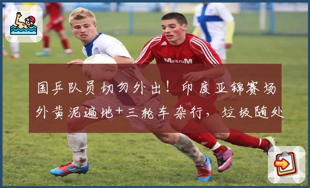 国乒队员切勿外出！印度亚锦赛场外黄泥遍地+三轮车杂行，垃圾随处可见