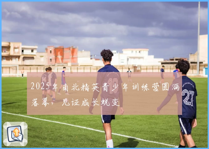 2025年南北精英青少年训练营圆满落幕，见证成长蜕变