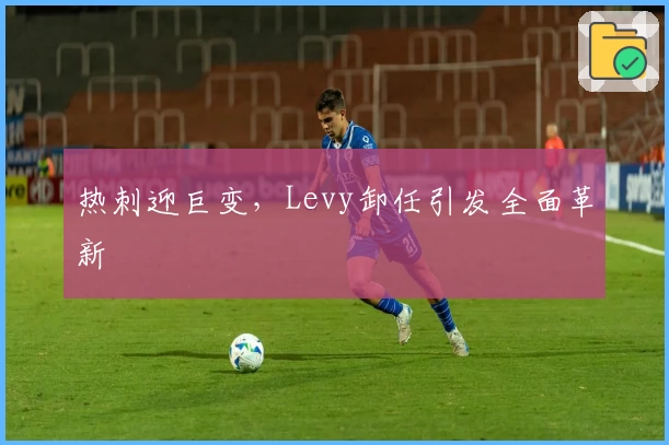 热刺迎巨变，Levy卸任引发全面革新