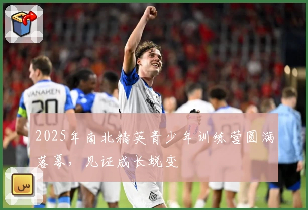 2025年南北精英青少年训练营圆满落幕，见证成长蜕变