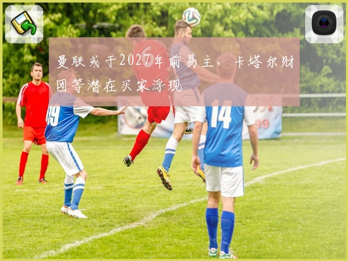 曼联或于2027年前易主，卡塔尔财团等潜在买家浮现