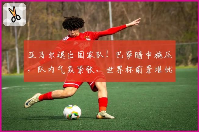 亚马尔退出国家队！巴萨暗中施压，队内气氛紧张，世界杯前景堪忧