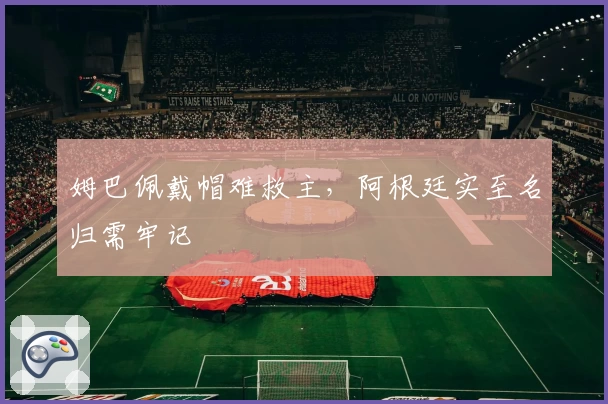 姆巴佩戴帽难救主，阿根廷实至名归需牢记