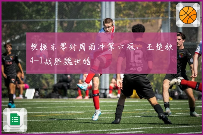 樊振东零封周雨冲第六冠，王楚钦4-1战胜魏世皓