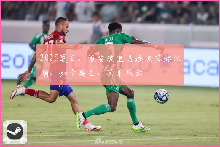 2025夏日,淮安浪里马逐浪苏超江湖,如今离去,笑看风云