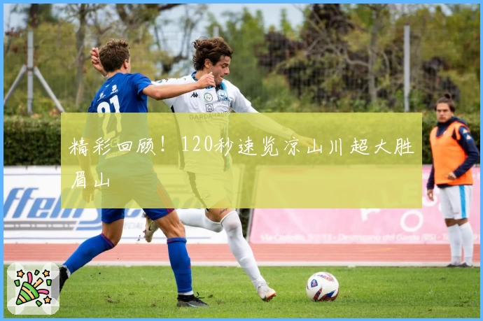 精彩回顾！120秒速览凉山川超大胜眉山