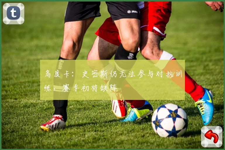 乌度卡:史密斯仍无法参与对抗训练,赛季初将缺阵