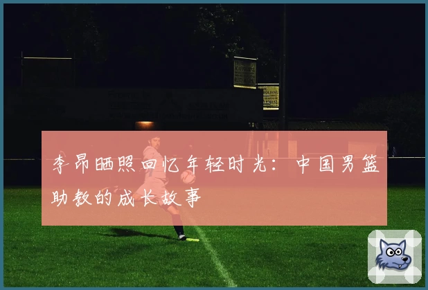 李昂晒照回忆年轻时光：中国男篮助教的成长故事