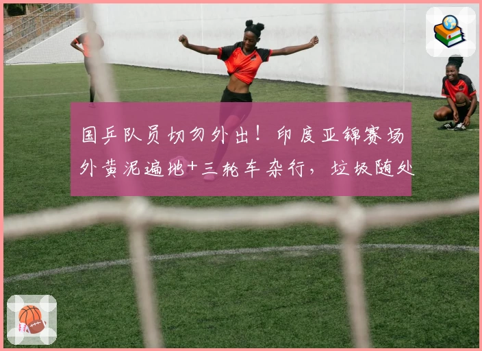 国乒队员切勿外出！印度亚锦赛场外黄泥遍地+三轮车杂行，垃圾随处可见