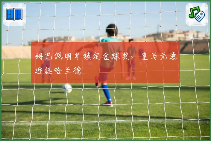 姆巴佩明年锁定金球奖，皇马无意迎接哈兰德